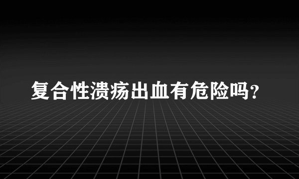 复合性溃疡出血有危险吗？