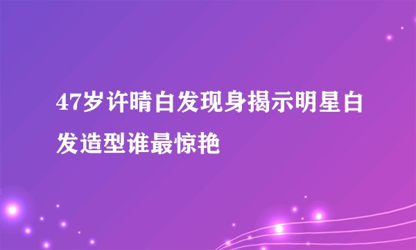 47岁许晴白发现身揭示明星白发造型谁最惊艳