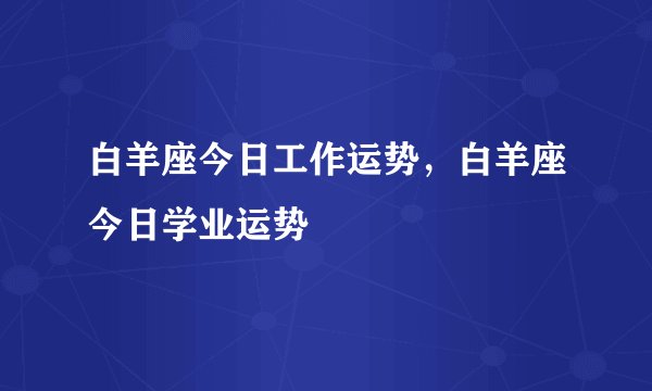 白羊座今日工作运势，白羊座今日学业运势