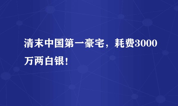 清末中国第一豪宅,耗费3000万两白银!