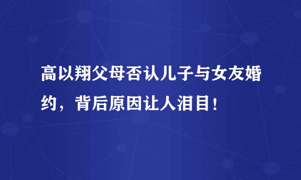 高以翔父母否认儿子与女友婚约，背后原因让人泪目！