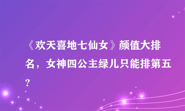《欢天喜地七仙女》颜值大排名,女神四公主绿儿只能排第五?