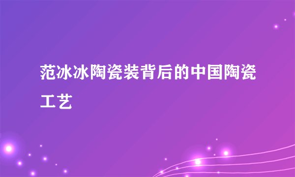 范冰冰陶瓷装背后的中国陶瓷工艺