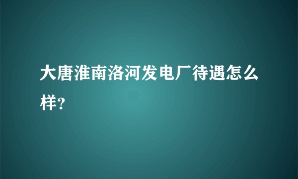大唐淮南洛河发电厂待遇怎么样?