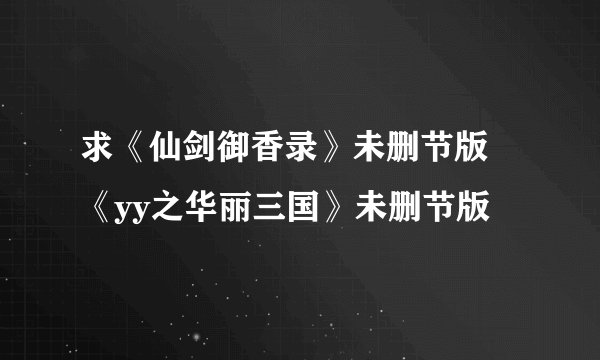 求《仙剑御香录》未删节版 《yy之华丽三国》未删节版