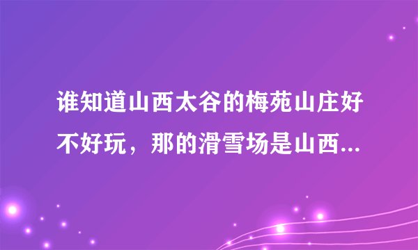 谁知道山西太谷的梅苑山庄好不好玩，那的滑雪场是山西最大的吗？