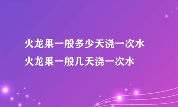 火龙果一般多少天浇一次水 火龙果一般几天浇一次水