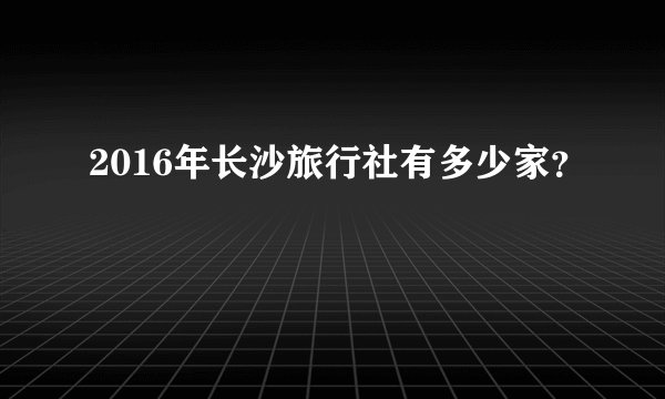 2016年长沙旅行社有多少家？