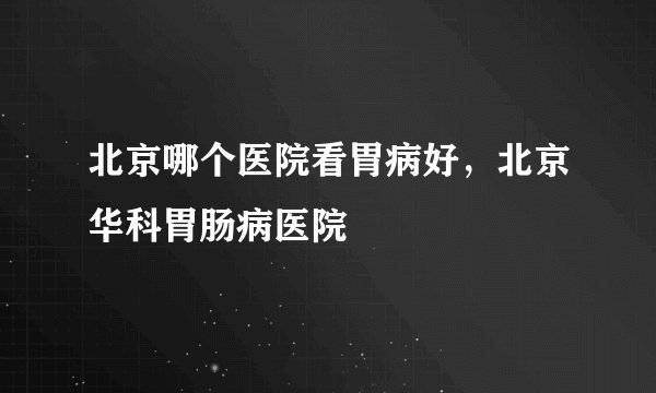 北京哪个医院看胃病好，北京华科胃肠病医院