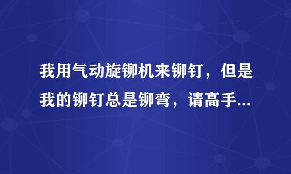 我用气动旋铆机来铆钉,但是我的铆钉总是铆弯,请高手指教下是什么原因?
