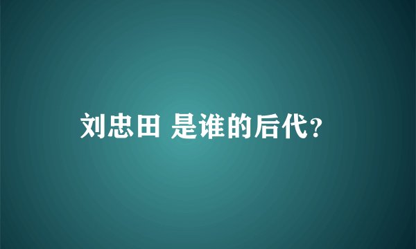 刘忠田 是谁的后代？