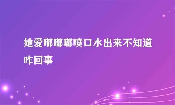 她爱嘟嘟嘟喷口水出来不知道咋回事