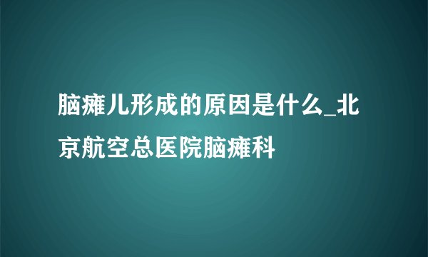 脑瘫儿形成的原因是什么_北京航空总医院脑瘫科
