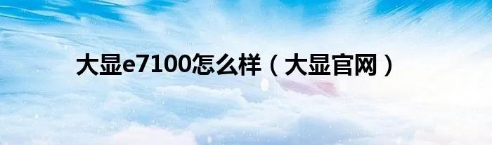 大显e7100怎么样（大显官网）
