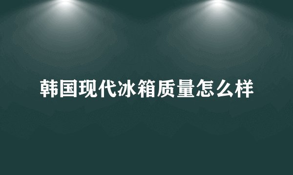 韩国现代冰箱质量怎么样