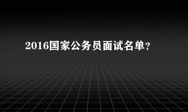 2016国家公务员面试名单？