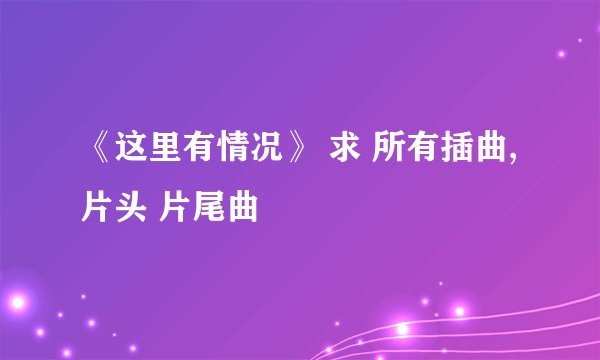 《这里有情况》 求 所有插曲, 片头 片尾曲