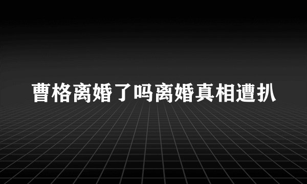 曹格离婚了吗离婚真相遭扒