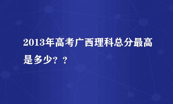 2013年高考广西理科总分最高是多少？？