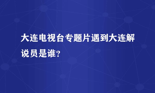 大连电视台专题片遇到大连解说员是谁？