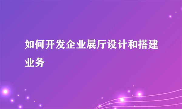 如何开发企业展厅设计和搭建业务
