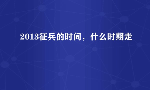 2013征兵的时间，什么时期走