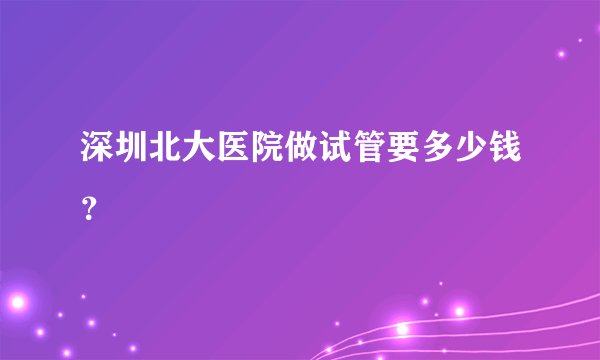 深圳北大医院做试管要多少钱？