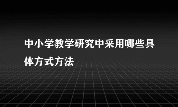 中小学教学研究中采用哪些具体方式方法