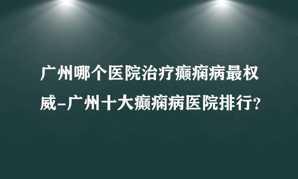 广州哪个医院治疗癫痫病最权威-广州十大癫痫病医院排行？