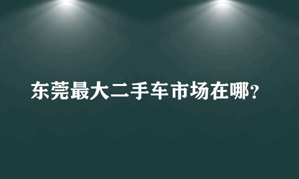 东莞最大二手车市场在哪？