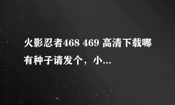 火影忍者468 469 高清下载哪有种子请发个，小弟感激不尽