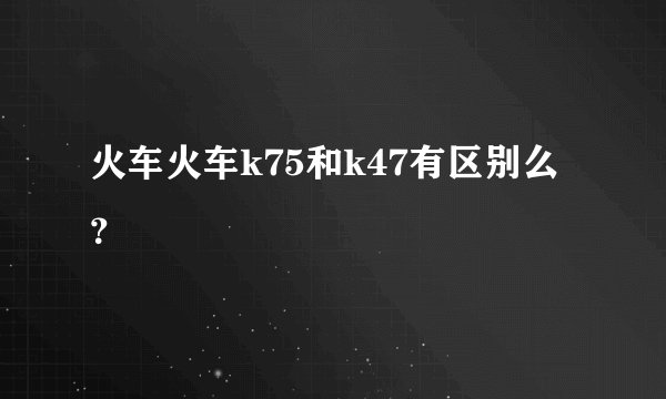 火车火车k75和k47有区别么？