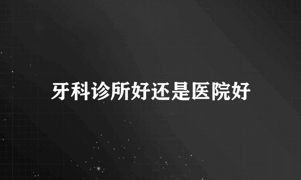 牙科诊所好还是医院好