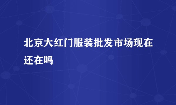 北京大红门服装批发市场现在还在吗
