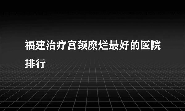 福建治疗宫颈糜烂最好的医院排行