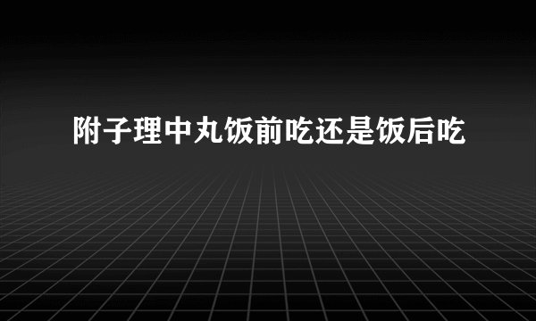 附子理中丸饭前吃还是饭后吃