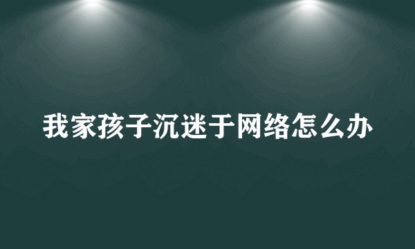 我家孩子沉迷于网络怎么办