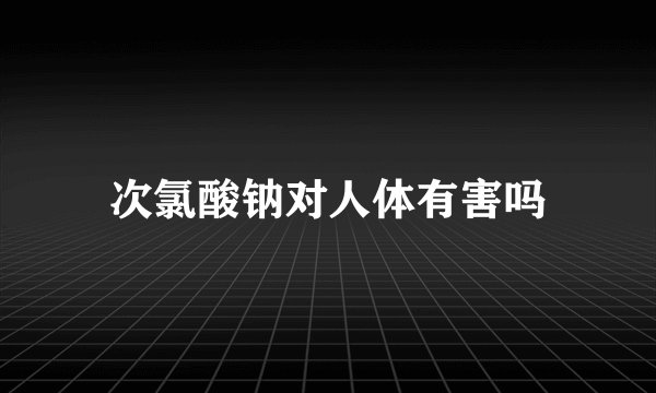次氯酸钠对人体有害吗