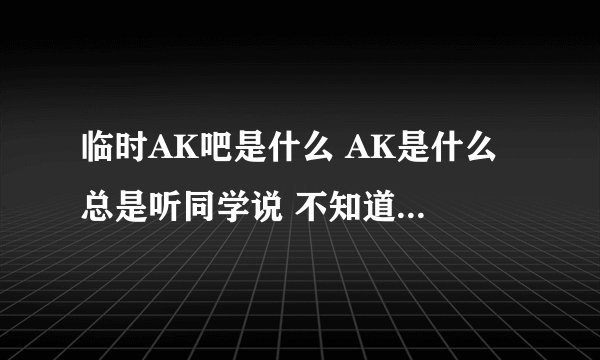 临时AK吧是什么 AK是什么 总是听同学说 不知道是什么 进去看了看也不知道是什么