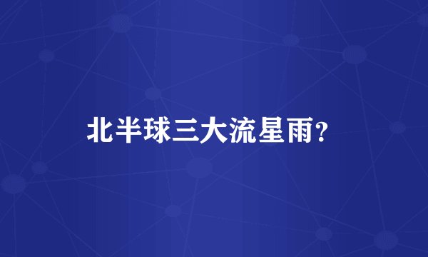 北半球三大流星雨?