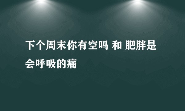下个周末你有空吗 和 肥胖是会呼吸的痛