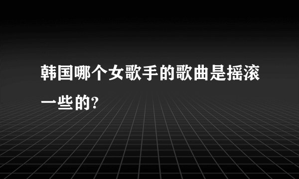 韩国哪个女歌手的歌曲是摇滚一些的?