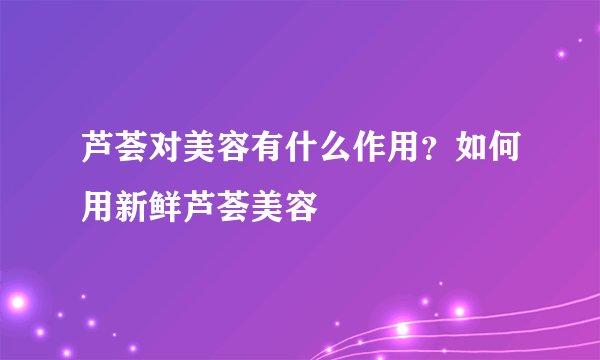 芦荟对美容有什么作用？如何用新鲜芦荟美容