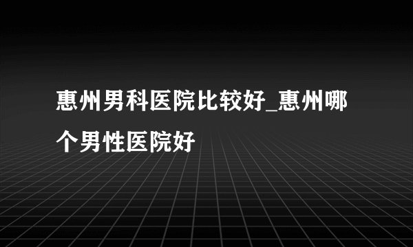 惠州男科医院比较好_惠州哪个男性医院好