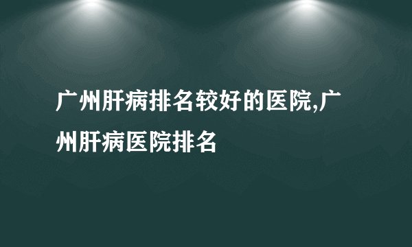 广州肝病排名较好的医院,广州肝病医院排名