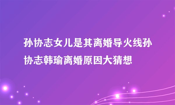 孙协志女儿是其离婚导火线孙协志韩瑜离婚原因大猜想