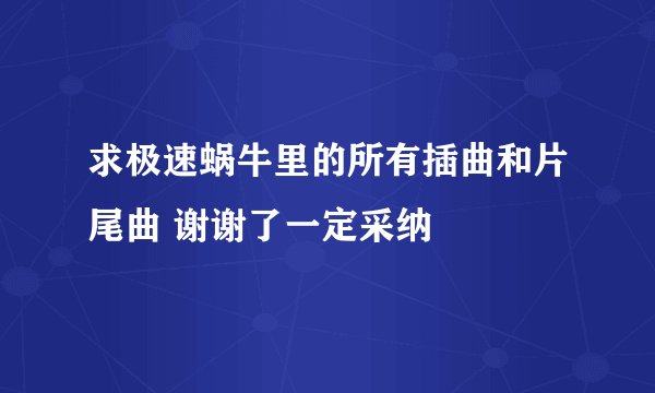求极速蜗牛里的所有插曲和片尾曲 谢谢了一定采纳