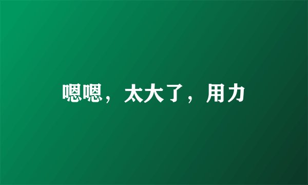 嗯嗯，太大了，用力