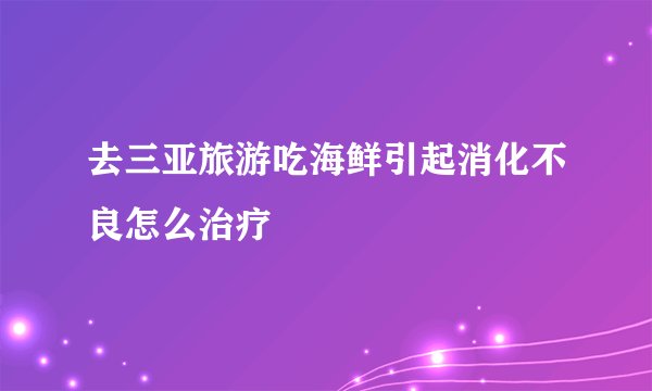 去三亚旅游吃海鲜引起消化不良怎么治疗
