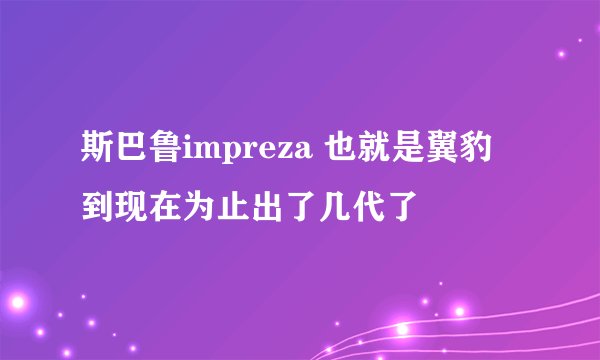 斯巴鲁impreza 也就是翼豹 到现在为止出了几代了